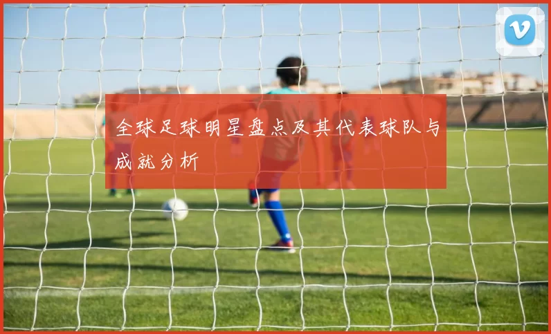 全球足球明星盘点及其代表球队与成就分析