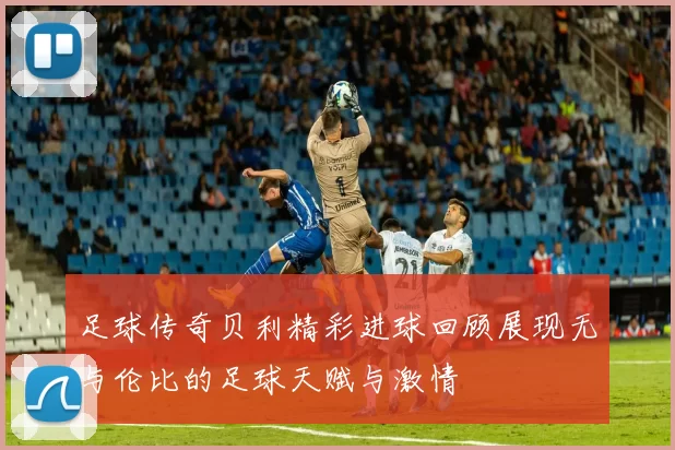 足球传奇贝利精彩进球回顾展现无与伦比的足球天赋与激情