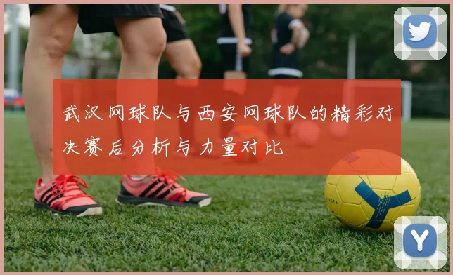 武汉网球队与西安网球队的精彩对决赛后分析与力量对比