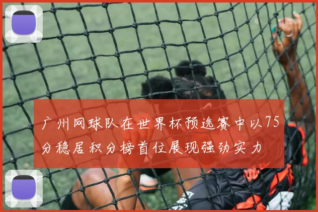 广州网球队在世界杯预选赛中以75分稳居积分榜首位展现强劲实力