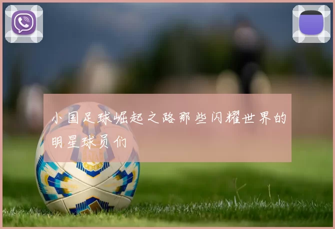 小国足球崛起之路那些闪耀世界的明星球员们