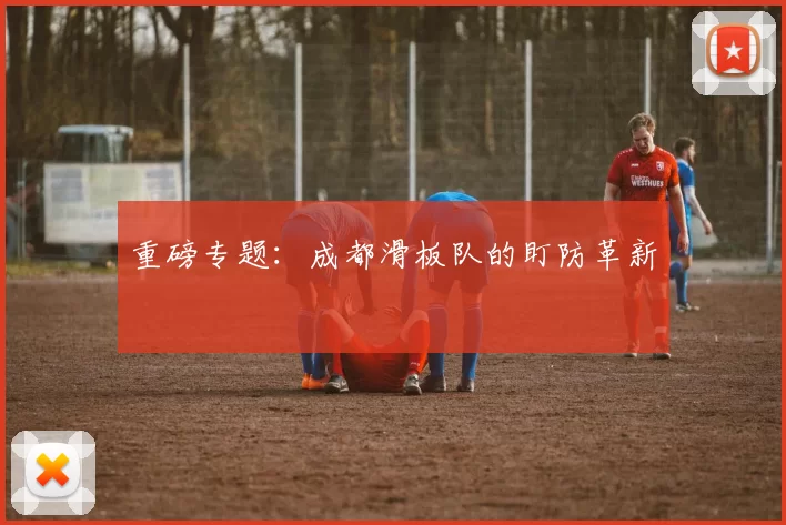 重磅专题：成都滑板队的盯防革新