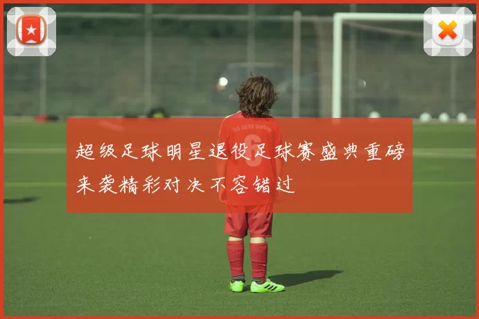 超级足球明星退役足球赛盛典重磅来袭精彩对决不容错过