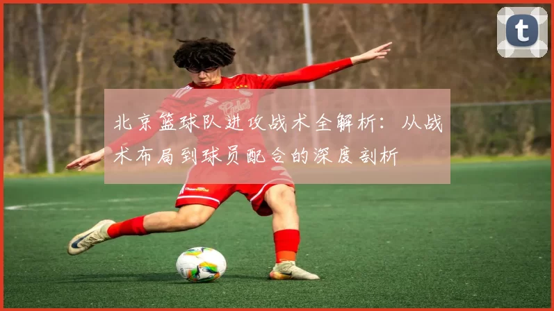 北京篮球队进攻战术全解析：从战术布局到球员配合的深度剖析