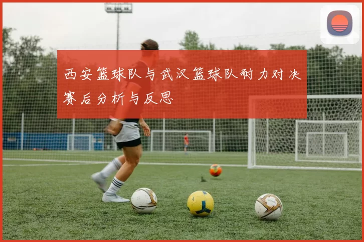 西安篮球队与武汉篮球队耐力对决赛后分析与反思