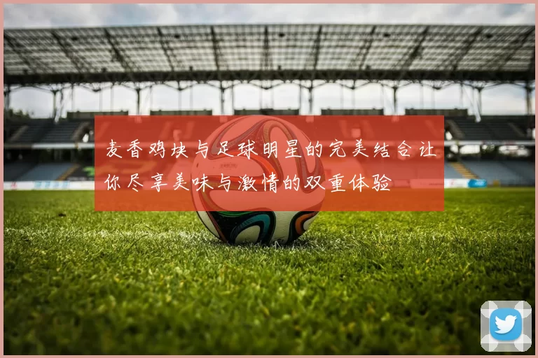 麦香鸡块与足球明星的完美结合让你尽享美味与激情的双重体验